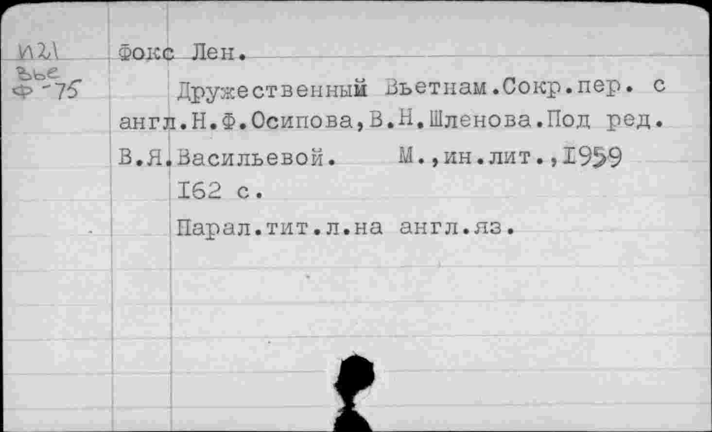 ﻿Фокс Лен.
Друже ст в еиным Вьет нам.Сокр.пер. англ.Н.Ф.Осипова,В.Н.Шленова.Под ред В.Я.Васильевой. М.,ин.лит.,19^9 162 с.
Парал.тит.л.на англ.яз.